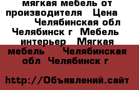 мягкая мебель от производителя › Цена ­ 19 000 - Челябинская обл., Челябинск г. Мебель, интерьер » Мягкая мебель   . Челябинская обл.,Челябинск г.